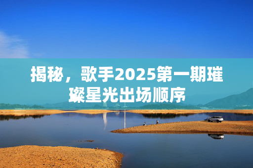 揭秘，歌手2025第一期璀璨星光出场顺序