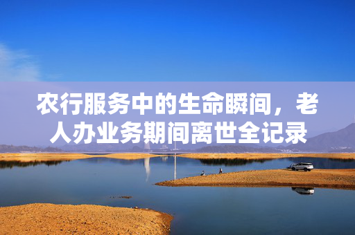 农行服务中的生命瞬间，老人办业务期间离世全记录