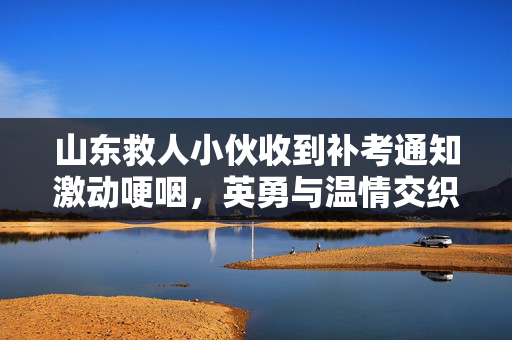 山东救人小伙收到补考通知激动哽咽，英勇与温情交织的瞬间