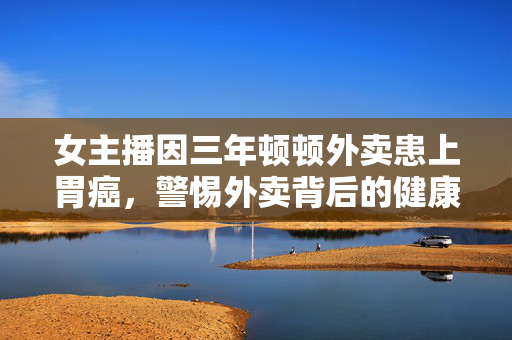 女主播因三年顿顿外卖患上胃癌，警惕外卖背后的健康隐患