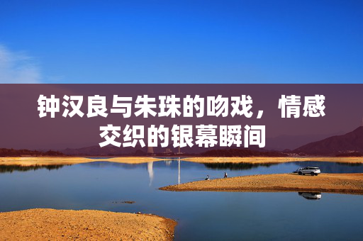 钟汉良与朱珠的吻戏，情感交织的银幕瞬间