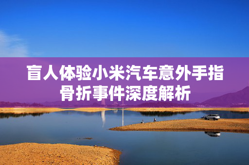 盲人体验小米汽车意外手指骨折事件深度解析