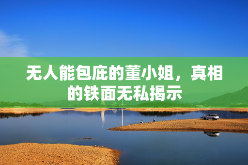 无人能包庇的董小姐，真相的铁面无私揭示