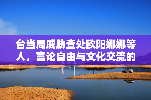 台当局威胁查处欧阳娜娜等人，言论自由与文化交流的困境