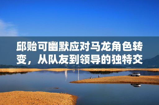 邱贻可幽默应对马龙角色转变，从队友到领导的独特交流艺术