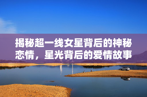 揭秘超一线女星背后的神秘恋情，星光背后的爱情故事