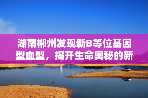 湖南郴州发现新B等位基因型血型，揭开生命奥秘的新篇章