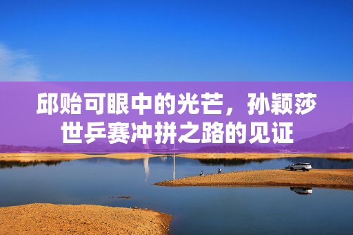 邱贻可眼中的光芒，孙颖莎世乒赛冲拼之路的见证
