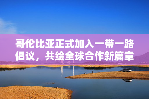 哥伦比亚正式加入一带一路倡议，共绘全球合作新篇章