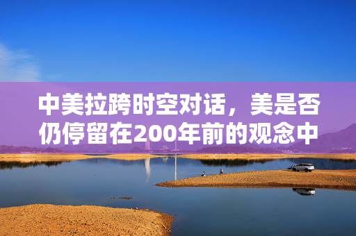 中美拉跨时空对话，美是否仍停留在200年前的观念中？