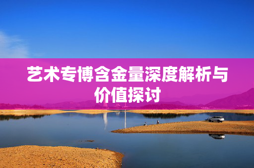 艺术专博含金量深度解析与价值探讨