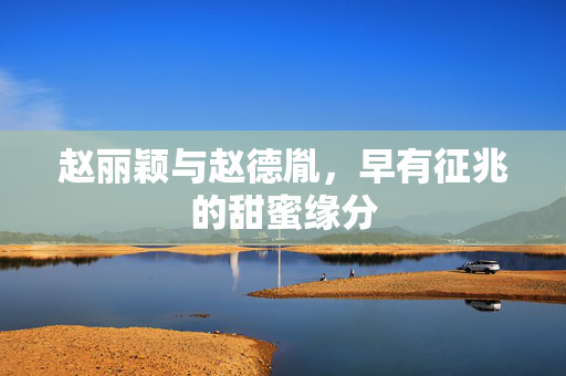 赵丽颖与赵德胤，早有征兆的甜蜜缘分