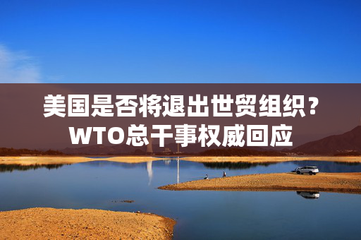 美国是否将退出世贸组织？WTO总干事权威回应