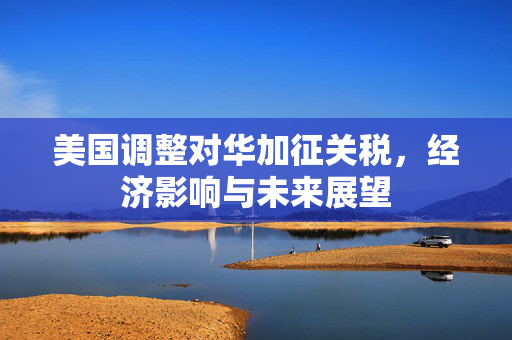 美国调整对华加征关税，经济影响与未来展望