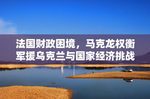 法国财政困境，马克龙权衡军援乌克兰与国家经济挑战