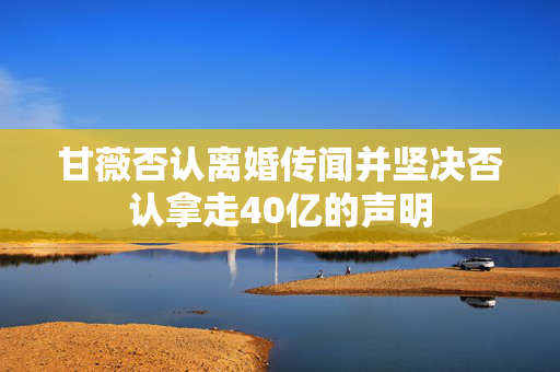 甘薇否认离婚传闻并坚决否认拿走40亿的声明