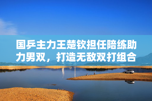 国乒主力王楚钦担任陪练助力男双，打造无敌双打组合备战大赛