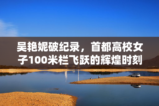 吴艳妮破纪录，首都高校女子100米栏飞跃的辉煌时刻