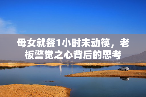 母女就餐1小时未动筷，老板警觉之心背后的思考