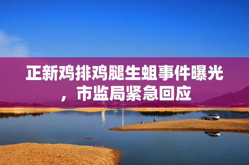 正新鸡排鸡腿生蛆事件曝光，市监局紧急回应