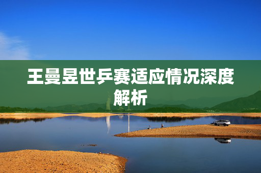 王曼昱世乒赛适应情况深度解析