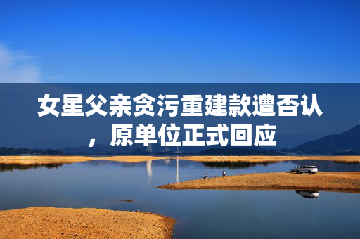 女星父亲贪污重建款遭否认，原单位正式回应