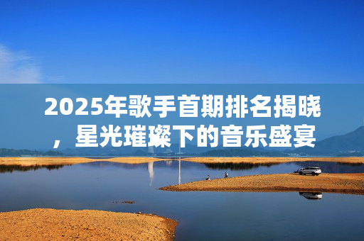 2025年歌手首期排名揭晓，星光璀璨下的音乐盛宴
