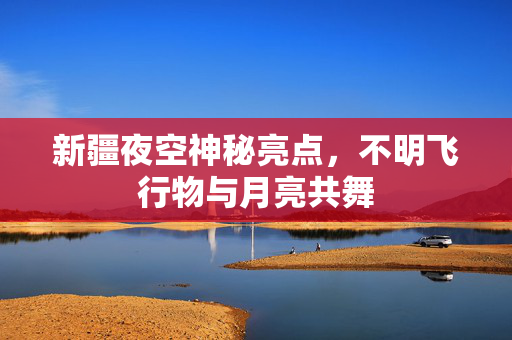 新疆夜空神秘亮点，不明飞行物与月亮共舞