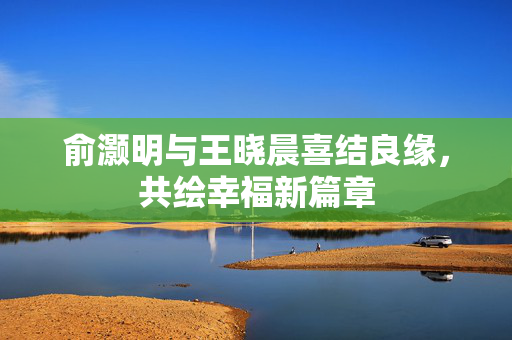 俞灏明与王晓晨喜结良缘，共绘幸福新篇章