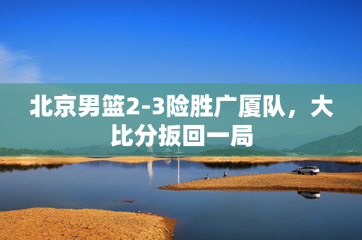 北京男篮2-3险胜广厦队，大比分扳回一局