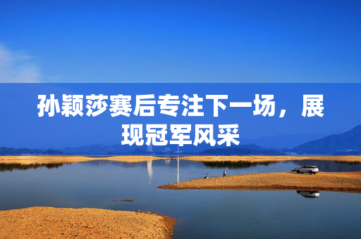孙颖莎赛后专注下一场，展现冠军风采