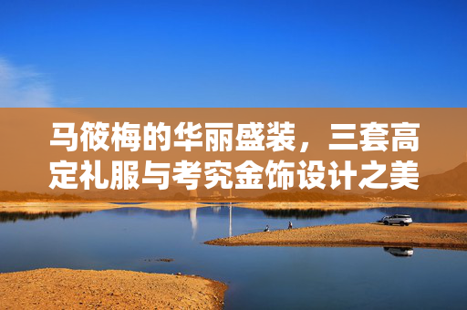 马筱梅的华丽盛装，三套高定礼服与考究金饰设计之美