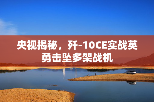 央视揭秘，歼-10CE实战英勇击坠多架战机