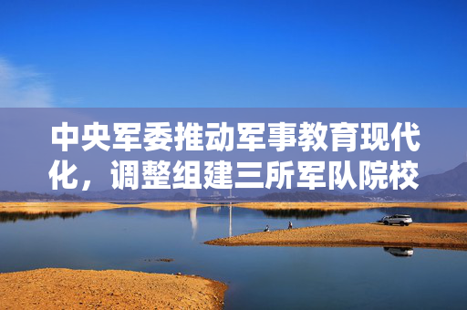 中央军委推动军事教育现代化，调整组建三所军队院校的重大决策