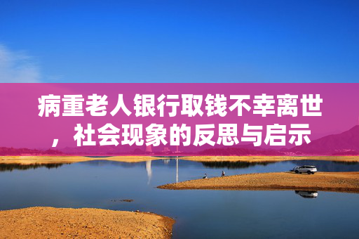 病重老人银行取钱不幸离世，社会现象的反思与启示