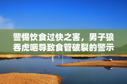 警惕饮食过快之害，男子狼吞虎咽导致食管破裂的警示