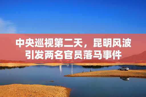 中央巡视第二天，昆明风波引发两名官员落马事件