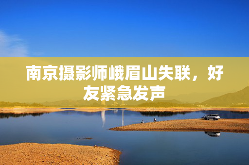 南京摄影师峨眉山失联，好友紧急发声