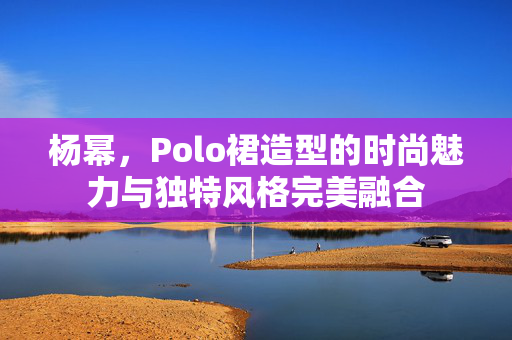 杨幂，Polo裙造型的时尚魅力与独特风格完美融合