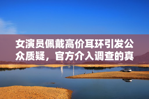 女演员佩戴高价耳环引发公众质疑，官方介入调查的真相揭秘