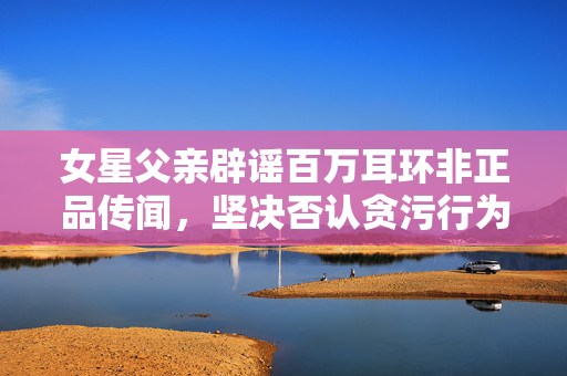 女星父亲辟谣百万耳环非正品传闻，坚决否认贪污行为