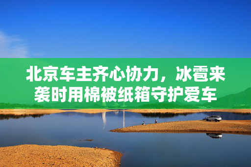 北京车主齐心协力，冰雹来袭时用棉被纸箱守护爱车