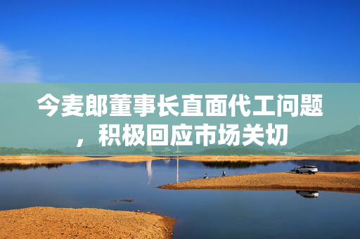 今麦郎董事长直面代工问题，积极回应市场关切