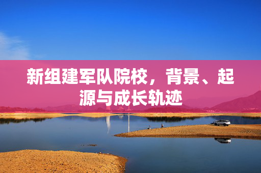 新组建军队院校，背景、起源与成长轨迹