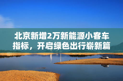 北京新增2万新能源小客车指标，开启绿色出行崭新篇章