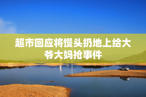 超市回应将馒头扔地上给大爷大妈抢事件