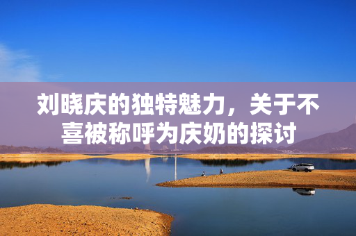 刘晓庆的独特魅力，关于不喜被称呼为庆奶的探讨