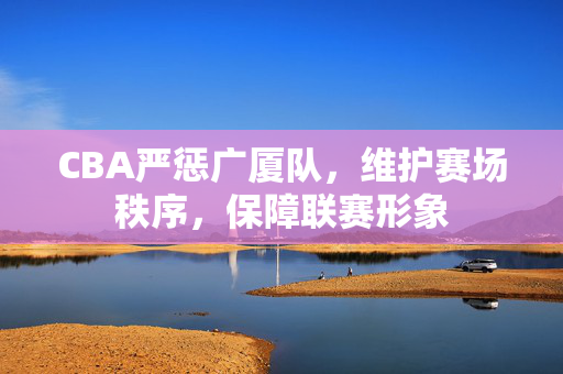CBA严惩广厦队，维护赛场秩序，保障联赛形象