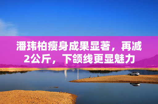 潘玮柏瘦身成果显著，再减2公斤，下颌线更显魅力