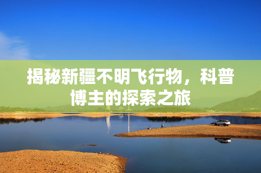揭秘新疆不明飞行物，科普博主的探索之旅
